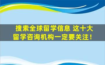 搜索全球留学信息 这十大留学咨询机构一定要关注！